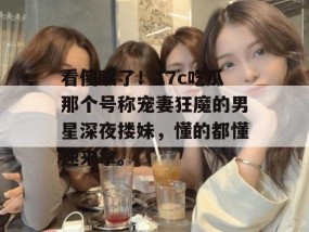 看傻眼了！17c吃瓜那个号称宠妻狂魔的男星深夜搂妹，懂的都懂速来拿。
