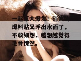 一起草大爆发！消失的爆料贴又浮出水面了，不敢细想，越想越觉得毛骨悚然。