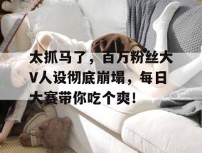 太抓马了，百万粉丝大V人设彻底崩塌，每日大赛带你吃个爽！