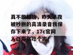 真不敢相信，昨天半夜被秒删的高清录音我保存下来了，17c官网入口带你吃个爽！