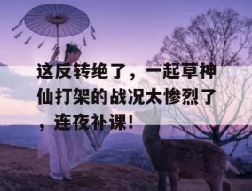 这反转绝了，一起草神仙打架的战况太惨烈了，连夜补课！