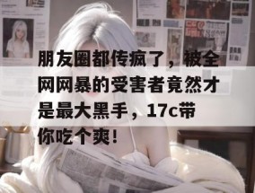 朋友圈都传疯了，被全网网暴的受害者竟然才是最大黑手，17c带你吃个爽！