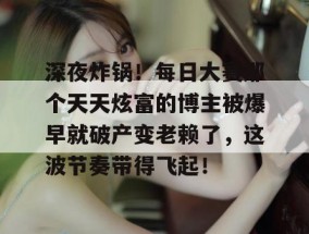 深夜炸锅！每日大赛那个天天炫富的博主被爆早就破产变老赖了，这波节奏带得飞起！