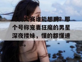 每日大赛谁能想到？那个号称宠妻狂魔的男星深夜搂妹，懂的都懂速来拿。