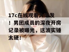 17c在线观看大爆发！男团成员的深夜开房记录被曝光，这波实锤太硬！