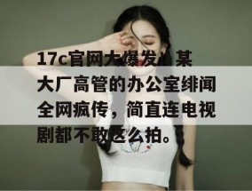 17c官网大爆发！某大厂高管的办公室绯闻全网疯传，简直连电视剧都不敢这么拍。