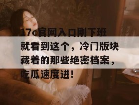 17c官网入口刚下班就看到这个，冷门版块藏着的那些绝密档案，吃瓜速度进！