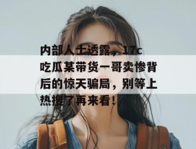 内部人士透露，17c吃瓜某带货一哥卖惨背后的惊天骗局，别等上热搜了再来看！
