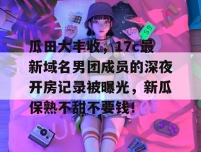 瓜田大丰收，17c最新域名男团成员的深夜开房记录被曝光，新瓜保熟不甜不要钱！