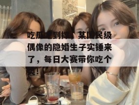 吃瓜吃到撑，某国民级偶像的隐婚生子实锤来了，每日大赛带你吃个爽！