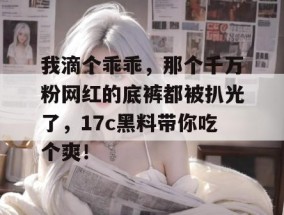 我滴个乖乖，那个千万粉网红的底裤都被扒光了，17c黑料带你吃个爽！