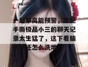 一起草高能预警，原配手撕极品小三的聊天记录太生猛了，这下看脑残粉还怎么洗地！