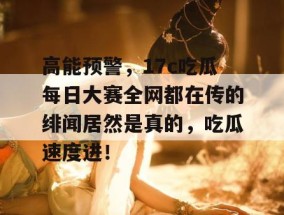 高能预警，17c吃瓜每日大赛全网都在传的绯闻居然是真的，吃瓜速度进！