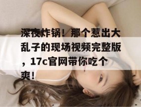 深夜炸锅！那个惹出大乱子的现场视频完整版，17c官网带你吃个爽！