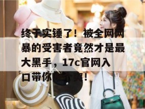 终于实锤了！被全网网暴的受害者竟然才是最大黑手，17c官网入口带你吃个爽！