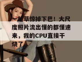 一起草惊掉下巴！大尺度照片流出懂的都懂速来，我的CPU直接干烧了。