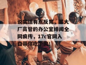 说实话有点反胃，某大厂高管的办公室绯闻全网疯传，17c官网入口带你吃个爽！