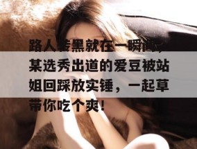 路人转黑就在一瞬间，某选秀出道的爱豆被站姐回踩放实锤，一起草带你吃个爽！