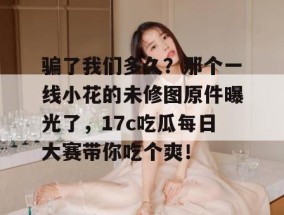 骗了我们多久？那个一线小花的未修图原件曝光了，17c吃瓜每日大赛带你吃个爽！