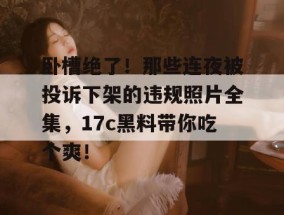 卧槽绝了！那些连夜被投诉下架的违规照片全集，17c黑料带你吃个爽！