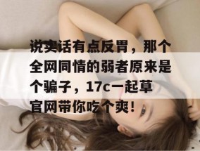 说实话有点反胃，那个全网同情的弱者原来是个骗子，17c一起草官网带你吃个爽！