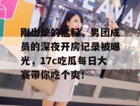 刚出炉的猛料，男团成员的深夜开房记录被曝光，17c吃瓜每日大赛带你吃个爽！