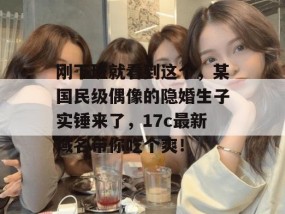 刚下班就看到这个，某国民级偶像的隐婚生子实锤来了，17c最新域名带你吃个爽！