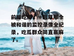 前排吃瓜，一起草那个被和谐的监控录像全纪录，吃瓜群众简直赢麻了。
