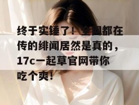 终于实锤了！全网都在传的绯闻居然是真的，17c一起草官网带你吃个爽！