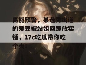 高能预警，某选秀出道的爱豆被站姐回踩放实锤，17c吃瓜带你吃个爽！