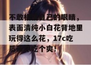不敢相信自己的眼睛，表面清纯小白花背地里玩得这么花，17c吃瓜带你吃个爽！