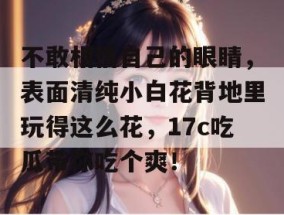 不敢相信自己的眼睛，表面清纯小白花背地里玩得这么花，17c吃瓜带你吃个爽！