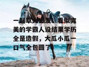 一起草大爆发！看似完美的学霸人设结果学历全是造假，大瓜小瓜一口气全包圆了。