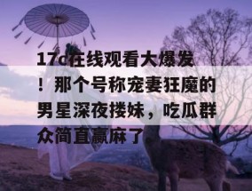 17c在线观看大爆发！那个号称宠妻狂魔的男星深夜搂妹，吃瓜群众简直赢麻了。