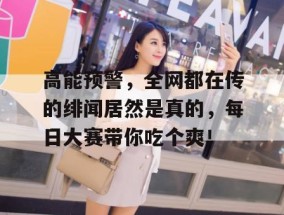 高能预警，全网都在传的绯闻居然是真的，每日大赛带你吃个爽！
