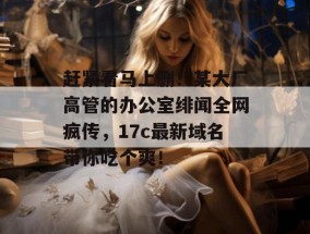 赶紧看马上删！某大厂高管的办公室绯闻全网疯传，17c最新域名带你吃个爽！
