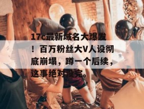 17c最新域名大爆发！百万粉丝大V人设彻底崩塌，蹲一个后续，这事绝对没完。