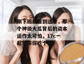 刚下班就看到这个，那个神级大瓜背后的资本运作太可怕，17c一起草带你吃个爽！