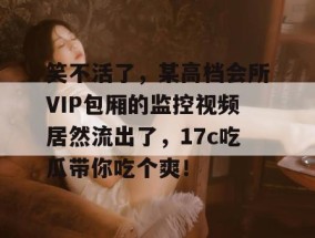 笑不活了，某高档会所VIP包厢的监控视频居然流出了，17c吃瓜带你吃个爽！
