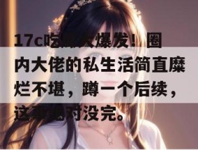 17c吃瓜大爆发！圈内大佬的私生活简直糜烂不堪，蹲一个后续，这事绝对没完。