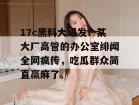 17c黑料大爆发！某大厂高管的办公室绯闻全网疯传，吃瓜群众简直赢麻了。