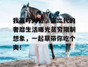我直呼内行，富二代的奢靡生活曝光贫穷限制想象，一起草带你吃个爽！