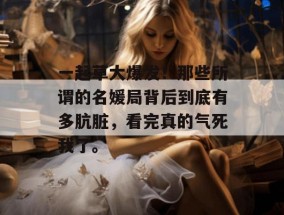 一起草大爆发！那些所谓的名媛局背后到底有多肮脏，看完真的气死我了。
