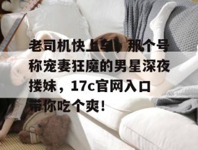 老司机快上车，那个号称宠妻狂魔的男星深夜搂妹，17c官网入口带你吃个爽！
