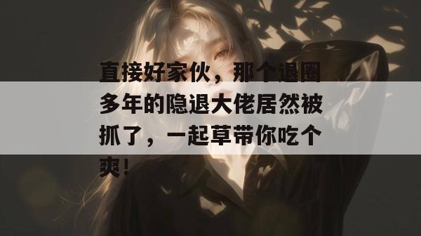 直接好家伙,那个退圈多年的隐退大佬居然被抓了,一起草带你吃个爽! 第1张 直接好家伙,那个退圈多年的隐退大佬居然被抓了,一起草带你吃个爽! 第1张