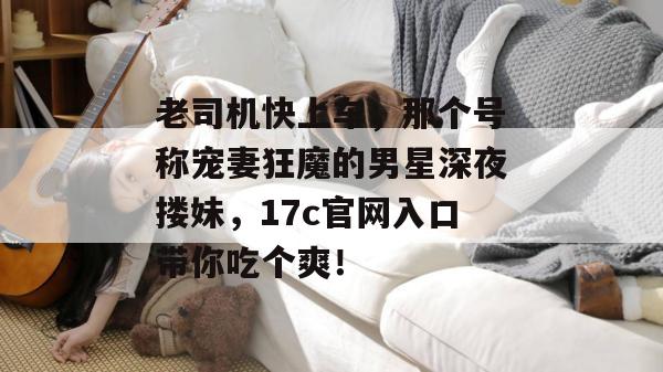 老司机快上车,那个号称宠妻狂魔的男星深夜搂妹,17c官网入口带你吃个爽! 第1张 老司机快上车,那个号称宠妻狂魔的男星深夜搂妹,17c官网入口带你吃个爽! 第1张