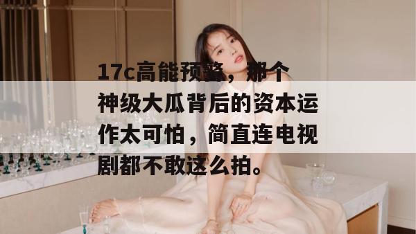 17c高能预警,那个神级大瓜背后的资本运作太可怕,简直连电视剧都不敢这么拍。 第1张 17c高能预警,那个神级大瓜背后的资本运作太可怕,简直连电视剧都不敢这么拍。 第1张