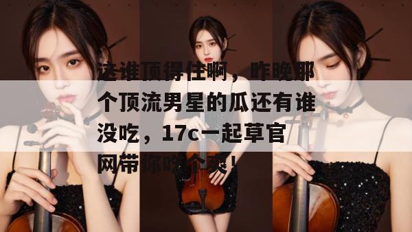 这谁顶得住啊,昨晚那个顶流男星的瓜还有谁没吃,17c一起草官网带你吃个爽! 第1张 这谁顶得住啊,昨晚那个顶流男星的瓜还有谁没吃,17c一起草官网带你吃个爽! 第1张