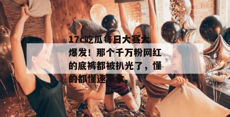 17c吃瓜每日大赛大爆发!那个千万粉网红的底裤都被扒光了,懂的都懂速来拿。 第1张 17c吃瓜每日大赛大爆发!那个千万粉网红的底裤都被扒光了,懂的都懂速来拿。 第1张