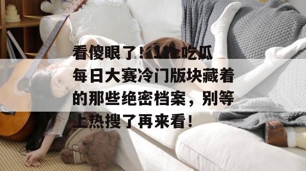 看傻眼了!17c吃瓜每日大赛冷门版块藏着的那些绝密档案,别等上热搜了再来看! 第1张 看傻眼了!17c吃瓜每日大赛冷门版块藏着的那些绝密档案,别等上热搜了再来看! 第1张